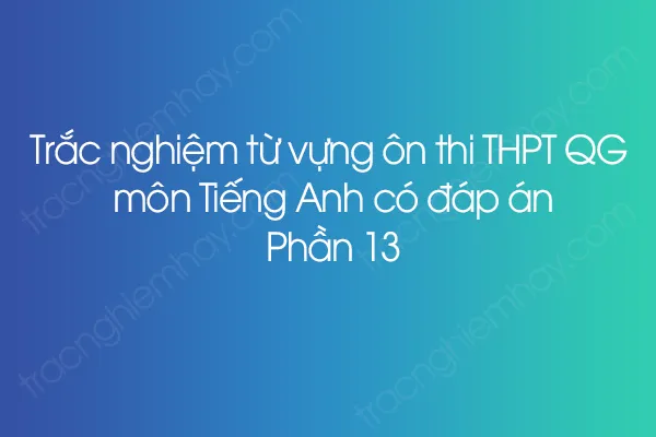 Trắc nghiệm từ vựng ôn thi THPT QG môn Tiếng Anh có đáp án - Phần 13 Trắc nghiệm từ vựng ôn thi THPT QG môn Tiếng Anh có đáp án - Phần 13