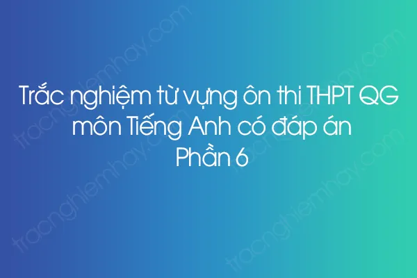 Trắc nghiệm từ vựng ôn thi THPT QG môn Tiếng Anh có đáp án - Phần 6 Trắc nghiệm từ vựng ôn thi THPT QG môn Tiếng Anh có đáp án - Phần 6
