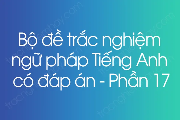 Bộ đề trắc nghiệm ngữ pháp Tiếng Anh có đáp án - Phần 17 Bộ đề trắc nghiệm ngữ pháp Tiếng Anh có đáp án - Phần 17