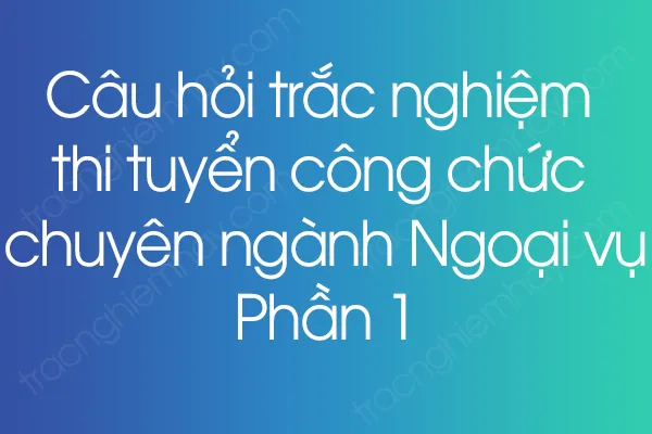 Câu hỏi trắc nghiệm thi tuyển công chức chuyên ngành Ngoại vụ - Phần 1 Câu hỏi trắc nghiệm thi tuyển công chức chuyên ngành Ngoại vụ - Phần 1
