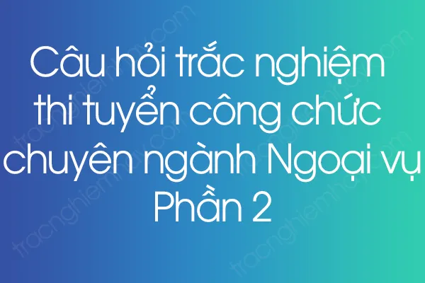 Câu hỏi trắc nghiệm thi tuyển công chức chuyên ngành Ngoại vụ - Phần 2 Câu hỏi trắc nghiệm thi tuyển công chức chuyên ngành Ngoại vụ - Phần 2