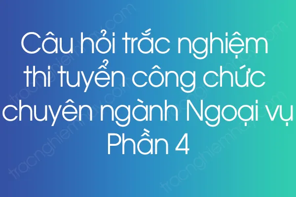 Câu hỏi trắc nghiệm thi tuyển công chức chuyên ngành Ngoại vụ - Phần 4 Câu hỏi trắc nghiệm thi tuyển công chức chuyên ngành Ngoại vụ - Phần 4