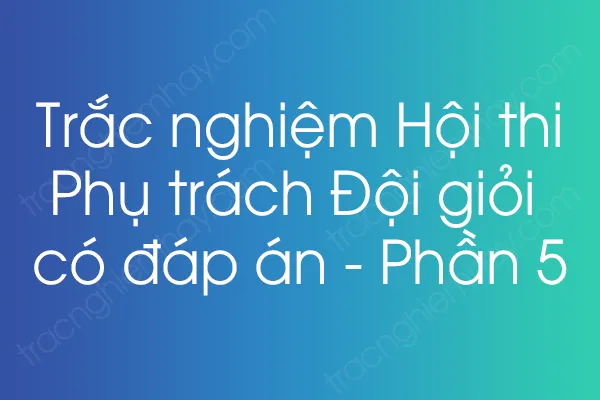 Trắc nghiệm Hội thi Phụ trách Đội giỏi có đáp án - Phần 5 Trắc nghiệm Hội thi Phụ trách Đội giỏi có đáp án - Phần 5