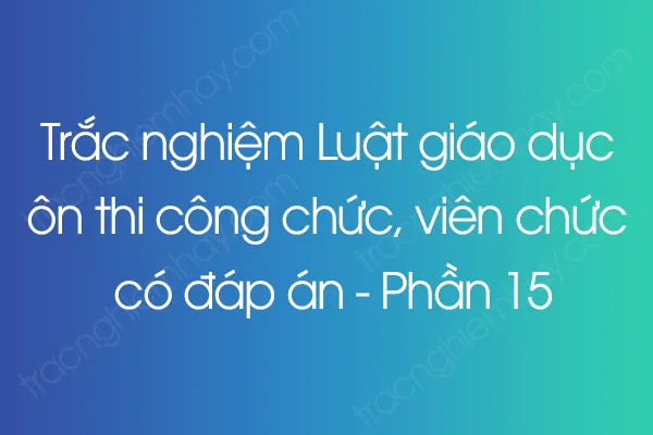 Trắc nghiệm Luật giáo dục ôn thi công chức, viên chức có đáp án - Phần 15 Trắc nghiệm Luật giáo dục ôn thi công chức, viên chức có đáp án - Phần 15