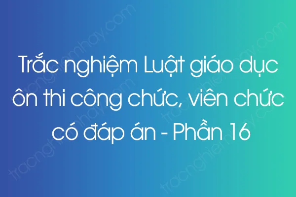 Trắc nghiệm Luật giáo dục ôn thi công chức, viên chức có đáp án - Phần 16 Trắc nghiệm Luật giáo dục ôn thi công chức, viên chức có đáp án - Phần 16