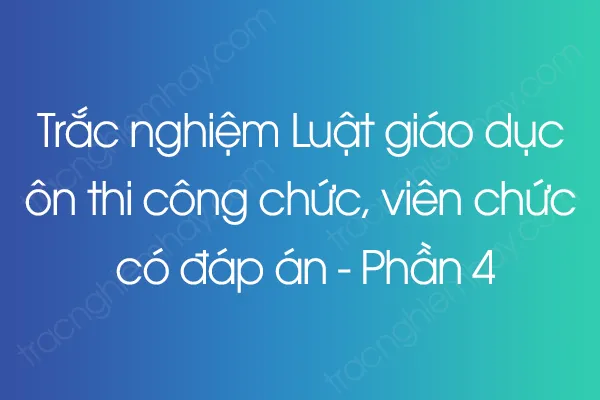 Trắc nghiệm Luật giáo dục ôn thi công chức, viên chức có đáp án - Phần 4 Trắc nghiệm Luật giáo dục ôn thi công chức, viên chức có đáp án - Phần 4