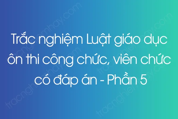 Trắc nghiệm Luật giáo dục ôn thi công chức, viên chức có đáp án - Phần 5 Trắc nghiệm Luật giáo dục ôn thi công chức, viên chức có đáp án - Phần 5