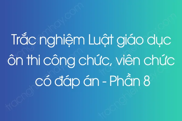 Trắc nghiệm Luật giáo dục ôn thi công chức, viên chức có đáp án - Phần 8 Trắc nghiệm Luật giáo dục ôn thi công chức, viên chức có đáp án - Phần 8