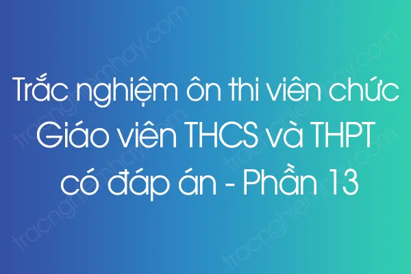 Trắc nghiệm ôn thi viên chức Giáo viên THCS và THPT có đáp án - Phần 13 Trắc nghiệm ôn thi viên chức Giáo viên THCS và THPT có đáp án - Phần 13
