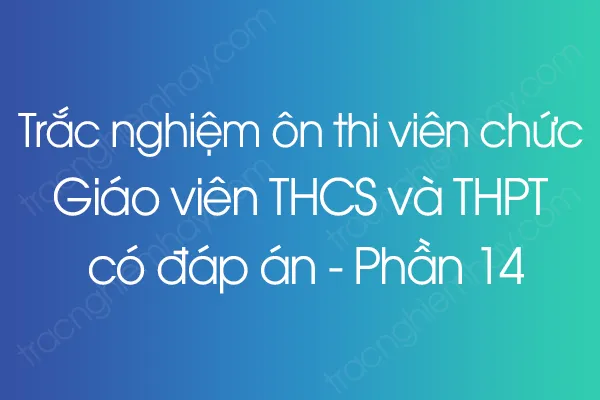 Trắc nghiệm ôn thi viên chức Giáo viên THCS và THPT có đáp án - Phần 14 Trắc nghiệm ôn thi viên chức Giáo viên THCS và THPT có đáp án - Phần 14