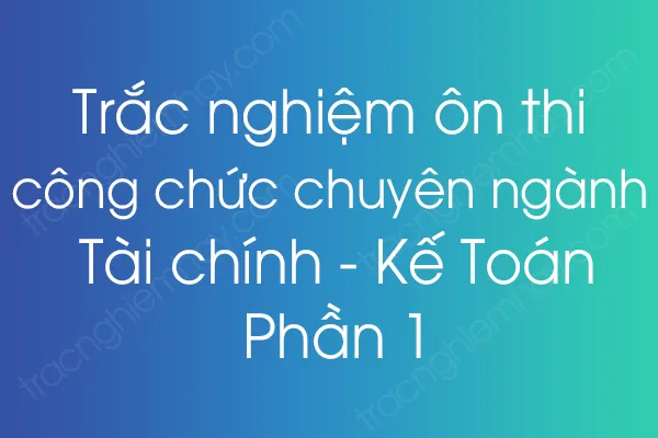 Trắc nghiệm ôn thi công chức chuyên ngành Tài chính - Kế Toán - Phần 1 Trắc nghiệm ôn thi công chức chuyên ngành Tài chính - Kế Toán - Phần 1