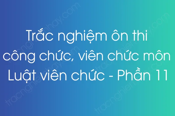Trắc nghiệm ôn thi công chức, viên chức môn Luật viên chức - Phần 11 Trắc nghiệm ôn thi công chức, viên chức môn Luật viên chức - Phần 11