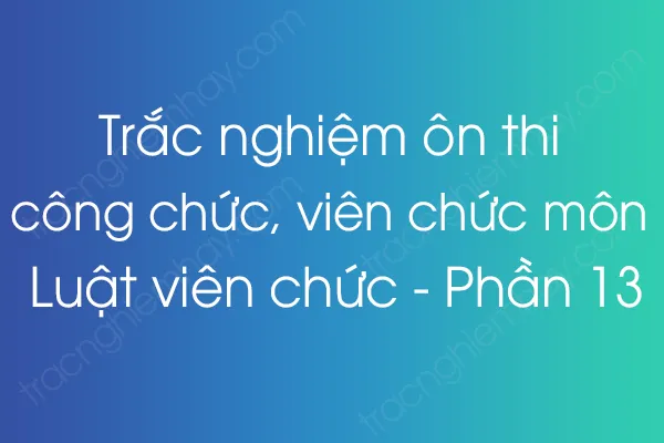 Trắc nghiệm ôn thi công chức, viên chức môn Luật viên chức - Phần 13 Trắc nghiệm ôn thi công chức, viên chức môn Luật viên chức - Phần 13
