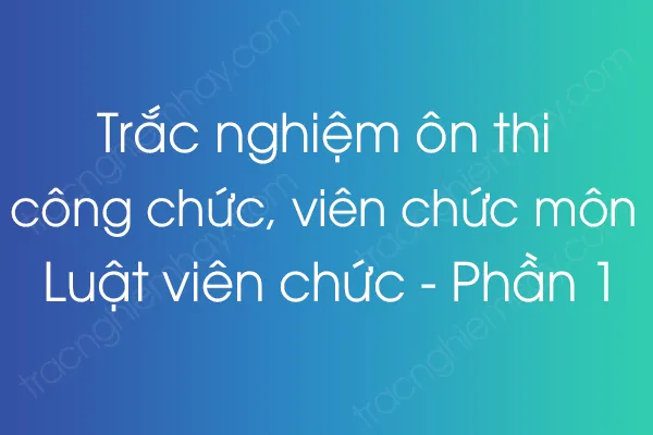 Trắc nghiệm ôn thi công chức, viên chức môn Luật viên chức - Phần 1 Trắc nghiệm ôn thi công chức, viên chức môn Luật viên chức - Phần 1