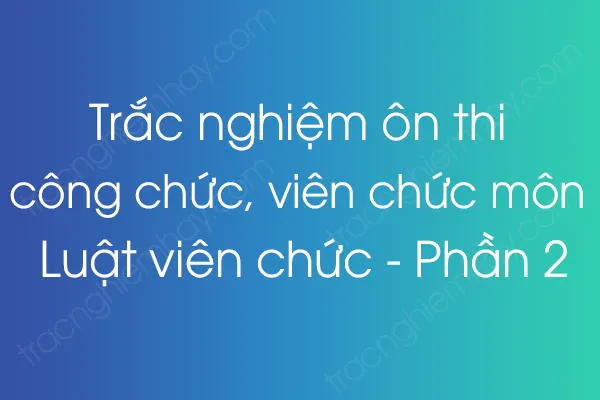 Trắc nghiệm ôn thi công chức, viên chức môn Luật viên chức - Phần 2 Trắc nghiệm ôn thi công chức, viên chức môn Luật viên chức - Phần 2