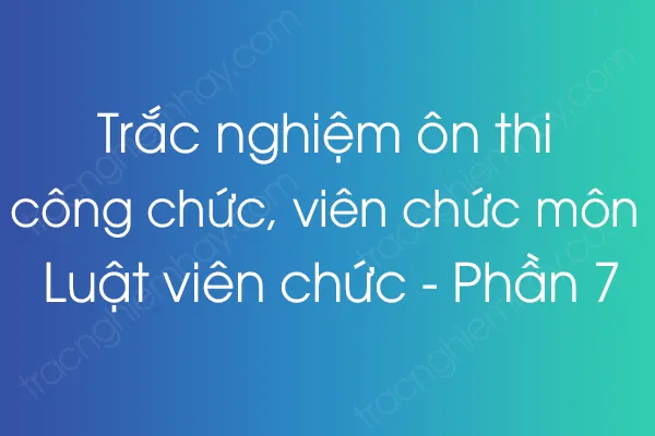 Trắc nghiệm ôn thi công chức, viên chức môn Luật viên chức - Phần 7 Trắc nghiệm ôn thi công chức, viên chức môn Luật viên chức - Phần 7