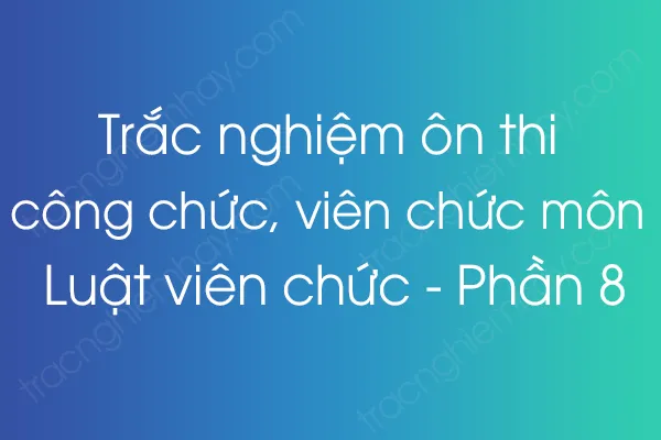 Trắc nghiệm ôn thi công chức, viên chức môn Luật viên chức - Phần 8 Trắc nghiệm ôn thi công chức, viên chức môn Luật viên chức - Phần 8