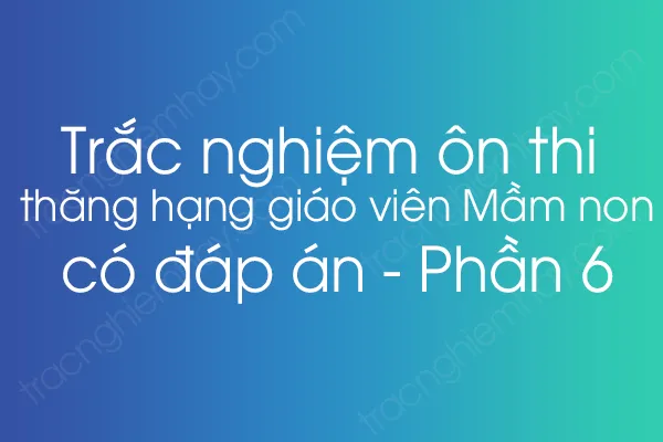 Trắc nghiệm ôn thi thăng hạng giáo viên Mầm non có đáp án - Phần 6 Trắc nghiệm ôn thi thăng hạng giáo viên Mầm non có đáp án - Phần 6