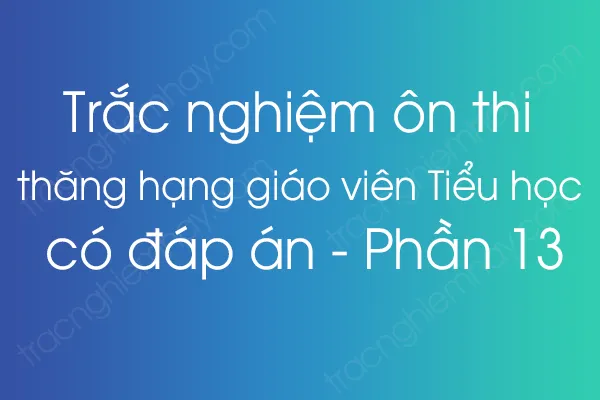 Trắc nghiệm ôn thi thăng hạng giáo viên Tiểu học có đáp án - Phần 13 Trắc nghiệm ôn thi thăng hạng giáo viên Tiểu học có đáp án - Phần 13