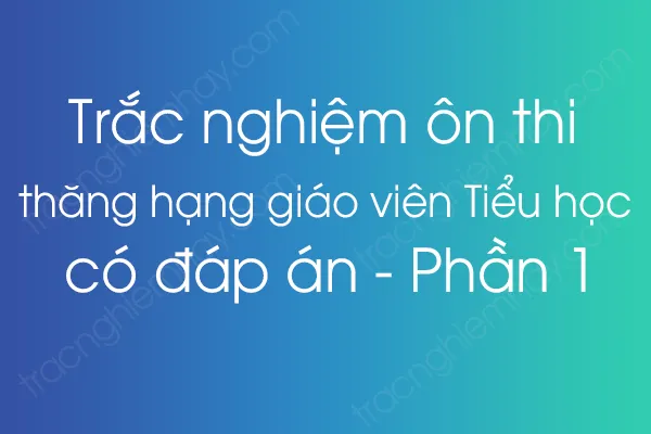 Trắc nghiệm ôn thi thăng hạng giáo viên Tiểu học có đáp án - Phần 1 Trắc nghiệm ôn thi thăng hạng giáo viên Tiểu học có đáp án - Phần 1