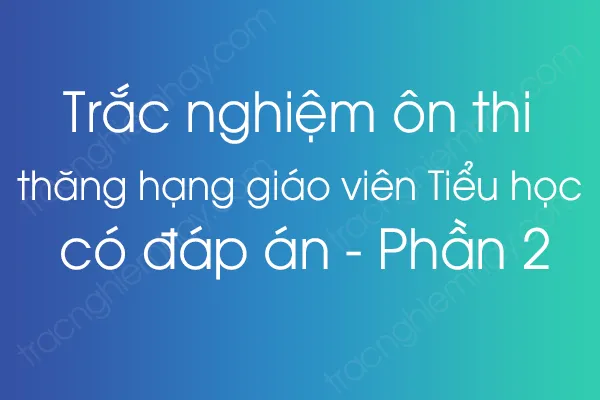 Trắc nghiệm ôn thi thăng hạng giáo viên Tiểu học có đáp án - Phần 2 Trắc nghiệm ôn thi thăng hạng giáo viên Tiểu học có đáp án - Phần 2