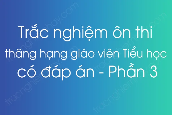 Trắc nghiệm ôn thi thăng hạng giáo viên Tiểu học có đáp án - Phần 3 Trắc nghiệm ôn thi thăng hạng giáo viên Tiểu học có đáp án - Phần 3