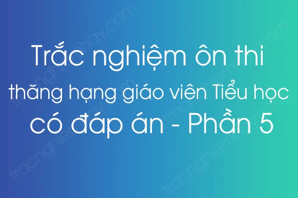 Trắc nghiệm ôn thi thăng hạng giáo viên Tiểu học có đáp án - Phần 5 Trắc nghiệm ôn thi thăng hạng giáo viên Tiểu học có đáp án - Phần 5