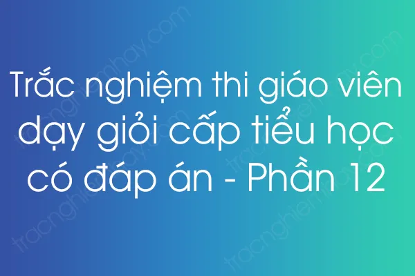 Trắc nghiệm thi giáo viên dạy giỏi cấp tiểu học có đáp án - Phần 12 Trắc nghiệm thi giáo viên dạy giỏi cấp tiểu học có đáp án - Phần 12