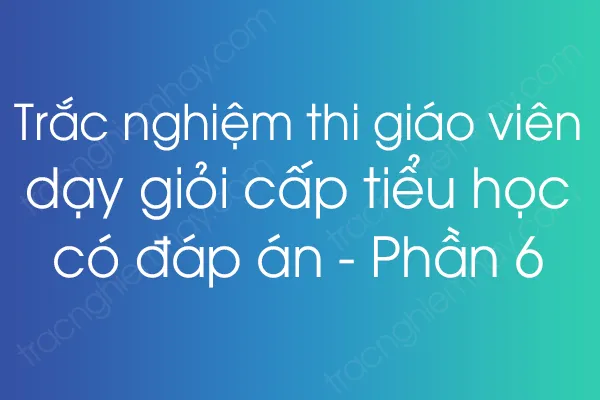 Trắc nghiệm thi giáo viên dạy giỏi cấp tiểu học có đáp án - Phần 6 Trắc nghiệm thi giáo viên dạy giỏi cấp tiểu học có đáp án - Phần 6