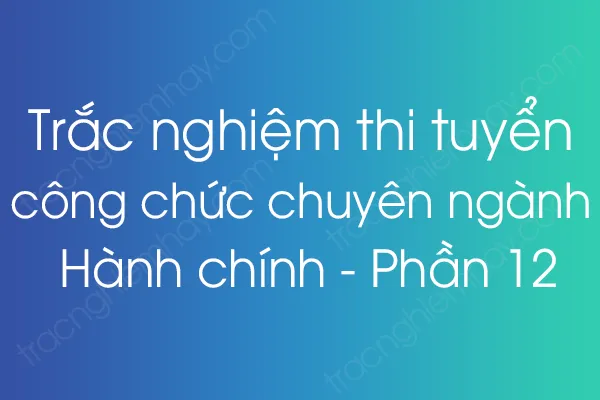 Trắc nghiệm thi tuyển công chức chuyên ngành Hành chính - Phần 12 Trắc nghiệm thi tuyển công chức chuyên ngành Hành chính - Phần 12