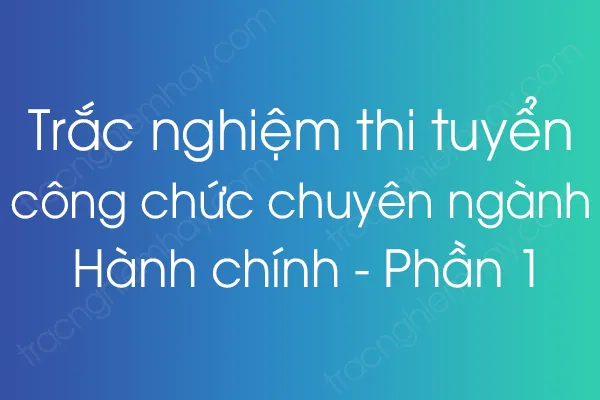 Trắc nghiệm thi tuyển công chức chuyên ngành Hành chính - Phần 1 Trắc nghiệm thi tuyển công chức chuyên ngành Hành chính - Phần 1