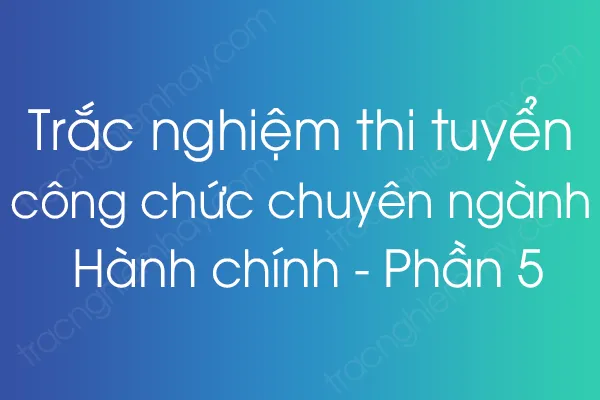 Trắc nghiệm thi tuyển công chức chuyên ngành Hành chính - Phần 5 Trắc nghiệm thi tuyển công chức chuyên ngành Hành chính - Phần 5