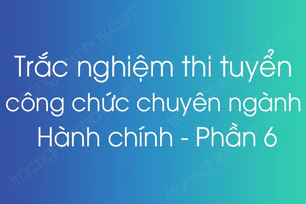 Trắc nghiệm thi tuyển công chức chuyên ngành Hành chính - Phần 6 Trắc nghiệm thi tuyển công chức chuyên ngành Hành chính - Phần 6