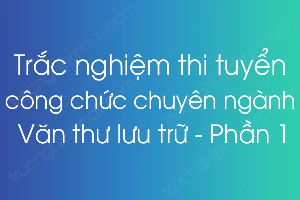 Trắc nghiệm thi tuyển công chức chuyên ngành Văn thư lưu trữ - Phần 1 Trắc nghiệm thi tuyển công chức chuyên ngành Văn thư lưu trữ - Phần 1