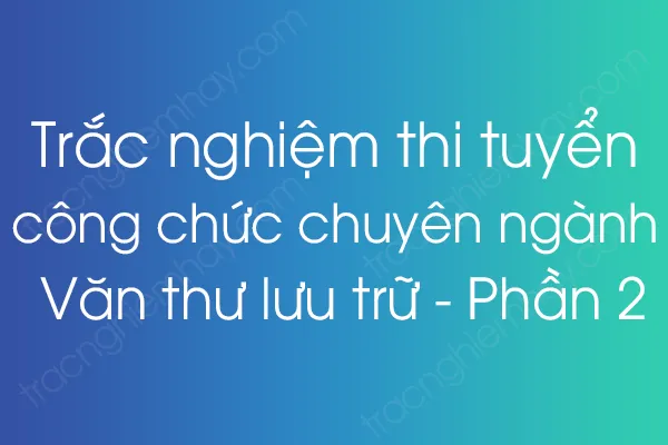 Trắc nghiệm thi tuyển công chức chuyên ngành Văn thư lưu trữ - Phần 2 Trắc nghiệm thi tuyển công chức chuyên ngành Văn thư lưu trữ - Phần 2
