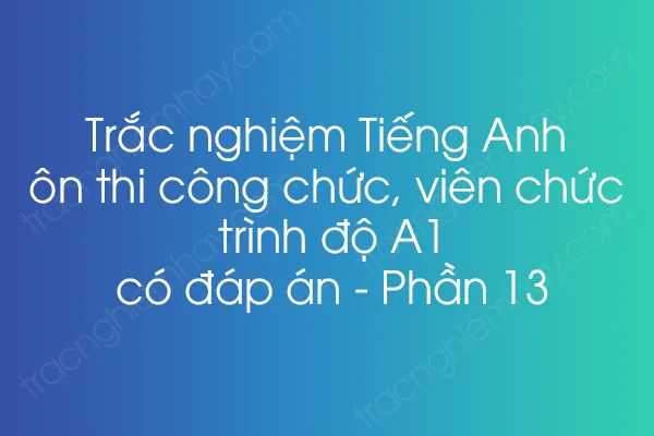 Trắc nghiệm Tiếng Anh ôn thi công chức, viên chức trình độ A1 có đáp án - Phần 13 Trắc nghiệm Tiếng Anh ôn thi công chức, viên chức trình độ A1 có đáp án - Phần 13