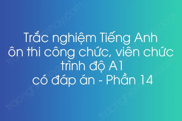 Trắc nghiệm Tiếng Anh ôn thi công chức, viên chức trình độ A1 có đáp án - Phần 14 Trắc nghiệm Tiếng Anh ôn thi công chức, viên chức trình độ A1 có đáp án - Phần 14