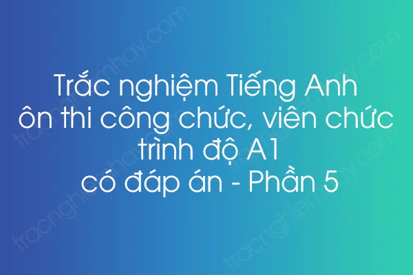 Trắc nghiệm Tiếng Anh ôn thi công chức, viên chức trình độ A1 có đáp án - Phần 5 Trắc nghiệm Tiếng Anh ôn thi công chức, viên chức trình độ A1 có đáp án - Phần 5