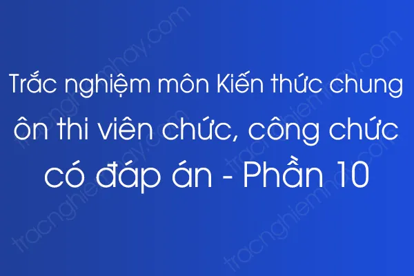 Trắc nghiệm môn Kiến thức chung ôn thi viên chức, công chức có đáp án - Phần 10 Trắc nghiệm môn Kiến thức chung ôn thi viên chức, công chức có đáp án - Phần 10