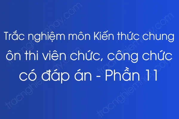 Trắc nghiệm môn Kiến thức chung ôn thi viên chức, công chức có đáp án - Phần 11 Trắc nghiệm môn Kiến thức chung ôn thi viên chức, công chức có đáp án - Phần 11