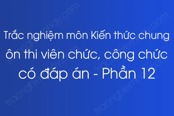 Trắc nghiệm môn Kiến thức chung ôn thi viên chức, công chức có đáp án - Phần 12 Trắc nghiệm môn Kiến thức chung ôn thi viên chức, công chức có đáp án - Phần 12