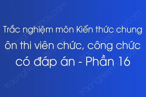 Trắc nghiệm môn Kiến thức chung ôn thi viên chức, công chức có đáp án - Phần 16 Trắc nghiệm môn Kiến thức chung ôn thi viên chức, công chức có đáp án - Phần 16