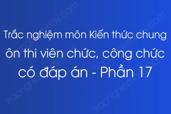 Trắc nghiệm môn Kiến thức chung ôn thi viên chức, công chức có đáp án - Phần 17 Trắc nghiệm môn Kiến thức chung ôn thi viên chức, công chức có đáp án - Phần 17