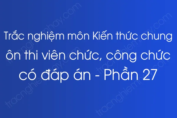 Trắc nghiệm môn Kiến thức chung ôn thi viên chức, công chức có đáp án - Phần 27 Trắc nghiệm môn Kiến thức chung ôn thi viên chức, công chức có đáp án - Phần 27