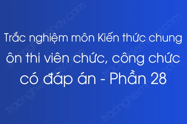 Trắc nghiệm môn Kiến thức chung ôn thi viên chức, công chức có đáp án - Phần 28 Trắc nghiệm môn Kiến thức chung ôn thi viên chức, công chức có đáp án - Phần 28