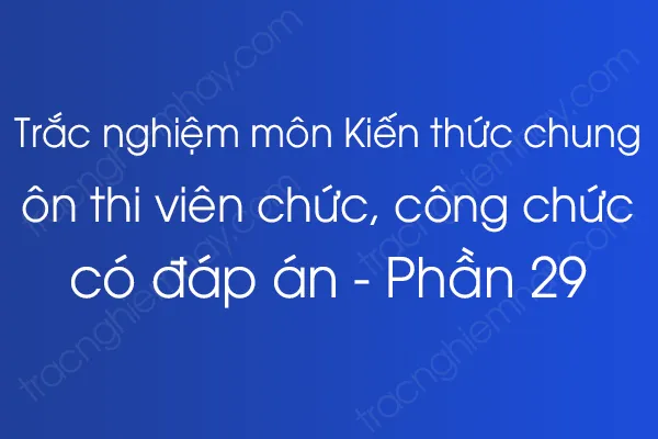 Trắc nghiệm môn Kiến thức chung ôn thi viên chức, công chức có đáp án - Phần 29 Trắc nghiệm môn Kiến thức chung ôn thi viên chức, công chức có đáp án - Phần 29