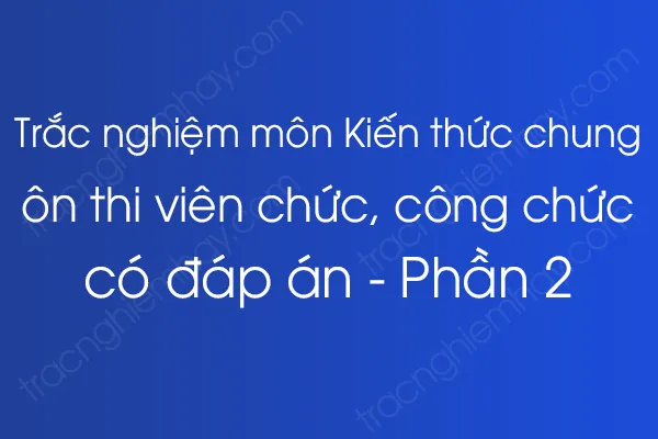 Trắc nghiệm môn Kiến thức chung ôn thi viên chức, công chức có đáp án - Phần 2 Trắc nghiệm môn Kiến thức chung ôn thi viên chức, công chức có đáp án - Phần 2