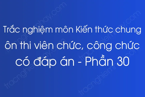 Trắc nghiệm môn Kiến thức chung ôn thi viên chức, công chức có đáp án - Phần 30 Trắc nghiệm môn Kiến thức chung ôn thi viên chức, công chức có đáp án - Phần 30