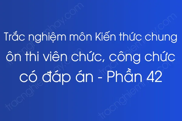 Trắc nghiệm môn Kiến thức chung ôn thi viên chức, công chức có đáp án - Phần 42 Trắc nghiệm môn Kiến thức chung ôn thi viên chức, công chức có đáp án - Phần 42