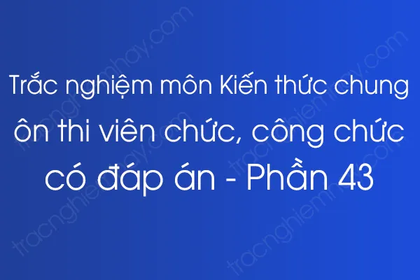 Trắc nghiệm môn Kiến thức chung ôn thi viên chức, công chức có đáp án - Phần 43 Trắc nghiệm môn Kiến thức chung ôn thi viên chức, công chức có đáp án - Phần 43